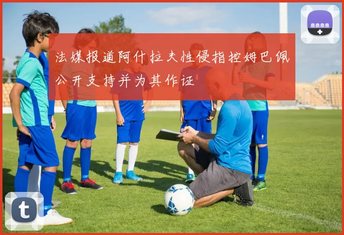 法媒报道阿什拉夫性侵指控姆巴佩公开支持并为其作证