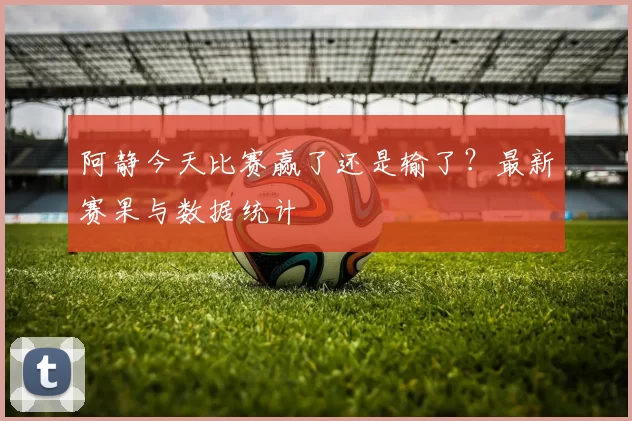 阿静今天比赛赢了还是输了?最新赛果与数据统计