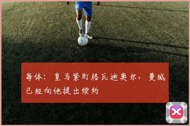 每体:皇马紧盯格瓦迪奥尔,曼城已经向他提出续约