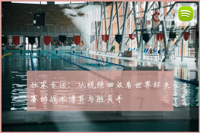 独家专访:从视频回放看世界杯决赛的战术博弈与胜负手