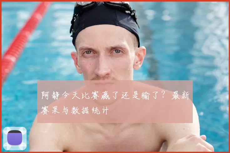 阿静今天比赛赢了还是输了?最新赛果与数据统计