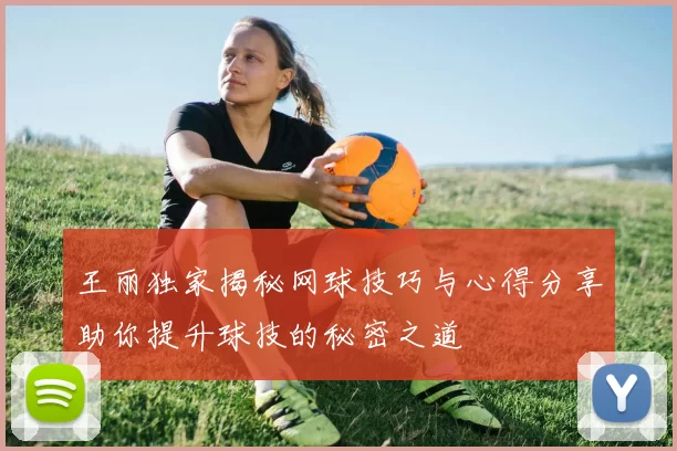 王丽独家揭秘网球技巧与心得分享助你提升球技的秘密之道