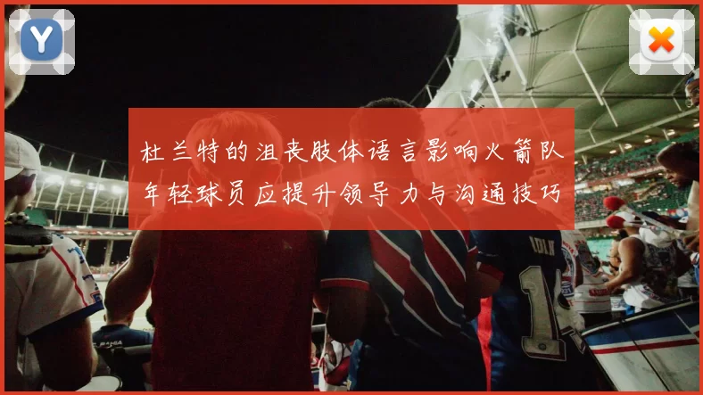 杜兰特的沮丧肢体语言影响火箭队年轻球员应提升领导力与沟通技巧