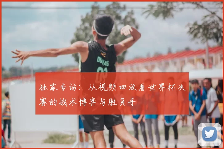 独家专访:从视频回放看世界杯决赛的战术博弈与胜负手