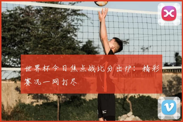 世界杯今日焦点战比分出炉:精彩赛况一网打尽
