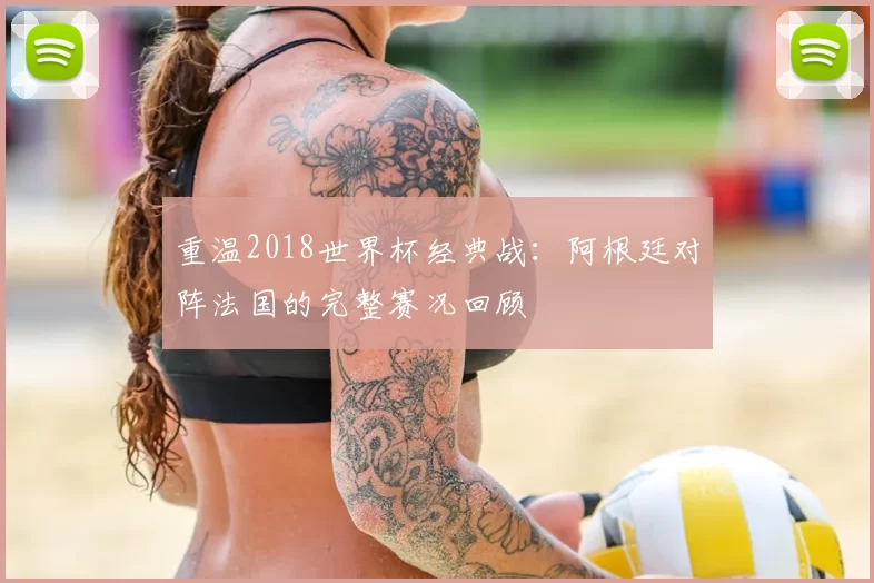 重温2018世界杯经典战:阿根廷对阵法国的完整赛况回顾