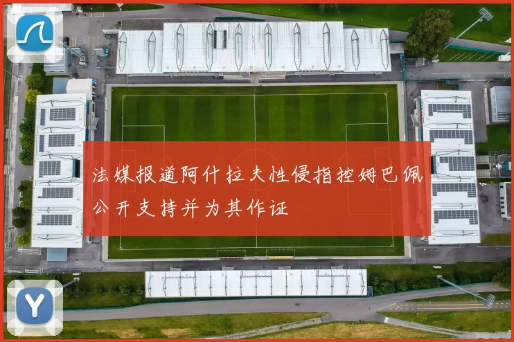 法媒报道阿什拉夫性侵指控姆巴佩公开支持并为其作证