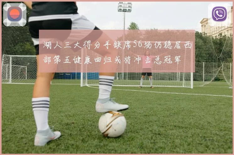 湖人三大得分手缺席56场仍稳居西部第五健康回归或将冲击总冠军