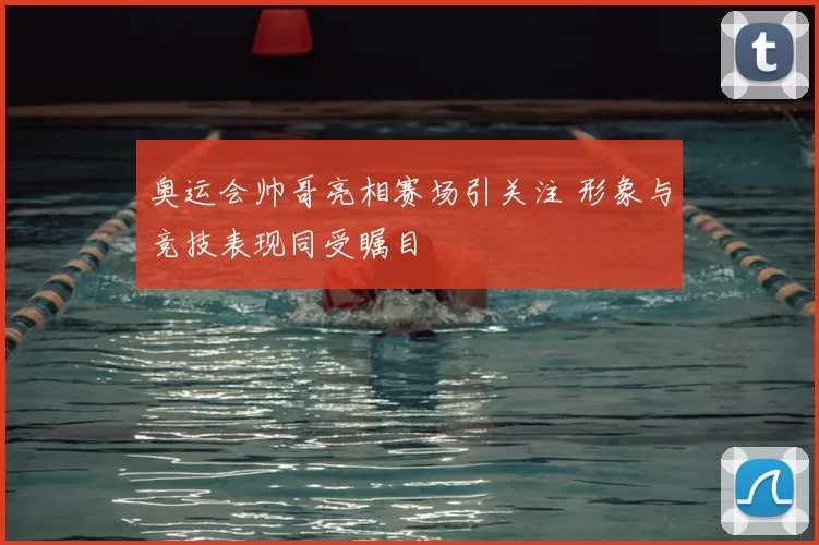 奥运会帅哥亮相赛场引关注 形象与竞技表现同受瞩目