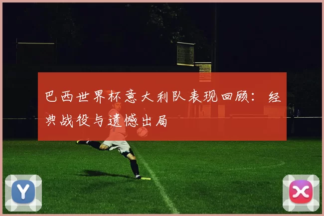 巴西世界杯意大利队表现回顾:经典战役与遗憾出局
