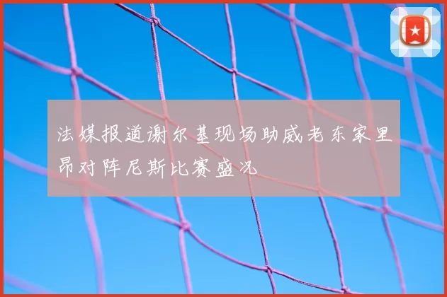 法媒报道谢尔基现场助威老东家里昂对阵尼斯比赛盛况