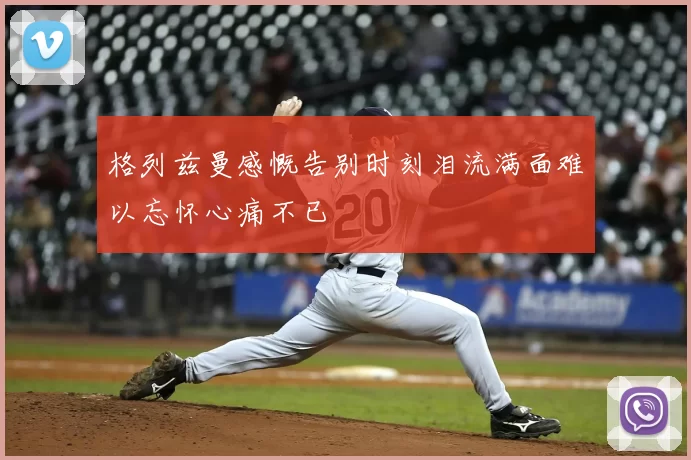 格列兹曼感慨告别时刻泪流满面难以忘怀心痛不已