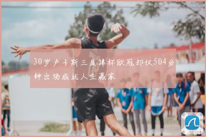 30岁卢卡斯三度捧杯欧冠却仅504分钟出场成就人生赢家