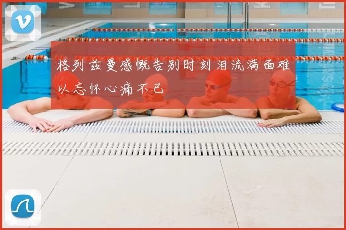 格列兹曼感慨告别时刻泪流满面难以忘怀心痛不已