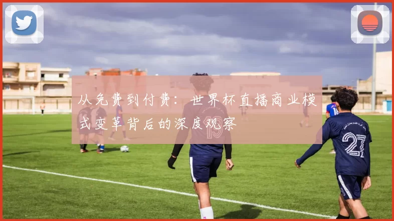 从免费到付费:世界杯直播商业模式变革背后的深度观察