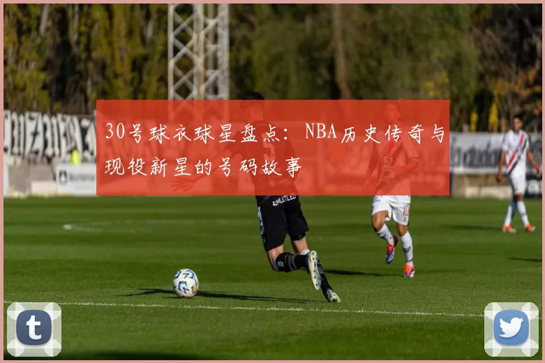 30号球衣球星盘点:NBA历史传奇与现役新星的号码故事