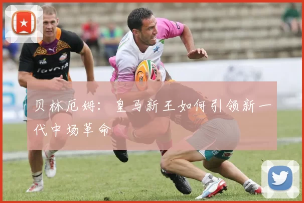 贝林厄姆:皇马新王如何引领新一代中场革命