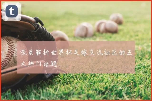 深度解析世界杯足球交流社区的五大热门话题