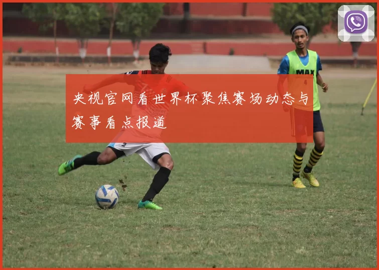 央视官网看世界杯聚焦赛场动态与赛事看点报道