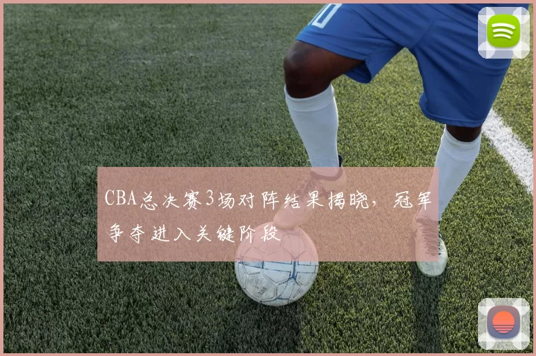 CBA总决赛3场对阵结果揭晓，冠军争夺进入关键阶段
