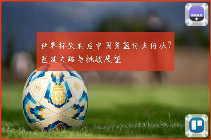 世界杯失利后中国男篮何去何从?重建之路与挑战展望