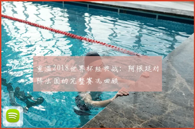 重温2018世界杯经典战:阿根廷对阵法国的完整赛况回顾