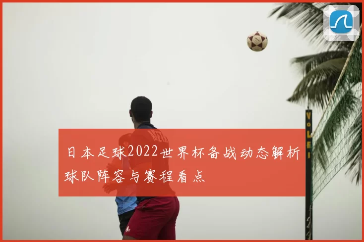 日本足球2022世界杯备战动态解析球队阵容与赛程看点