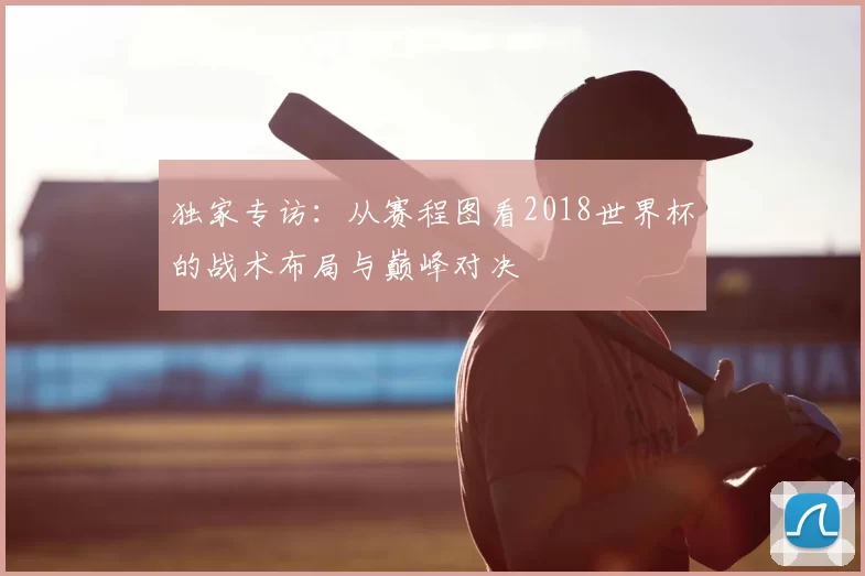 独家专访:从赛程图看2018世界杯的战术布局与巅峰对决