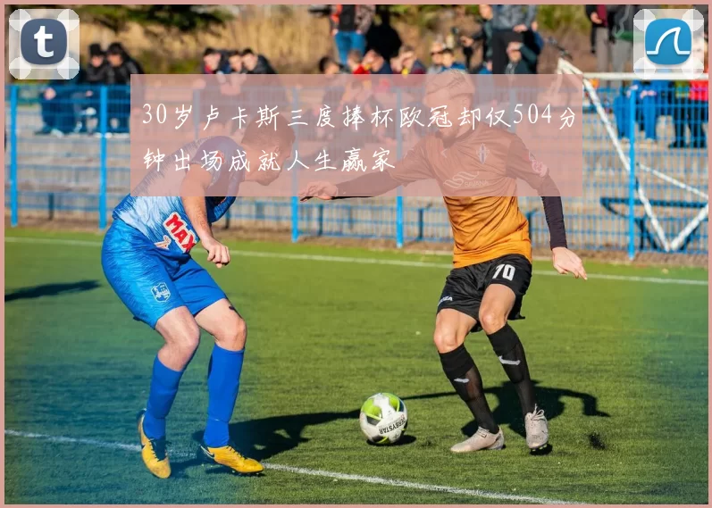 30岁卢卡斯三度捧杯欧冠却仅504分钟出场成就人生赢家