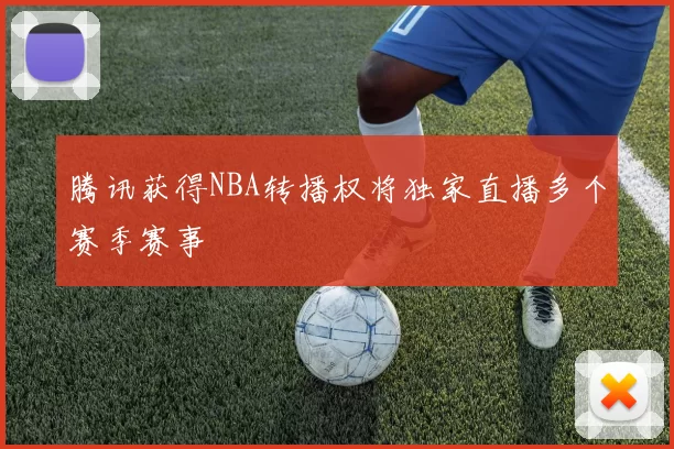 腾讯获得NBA转播权将独家直播多个赛季赛事