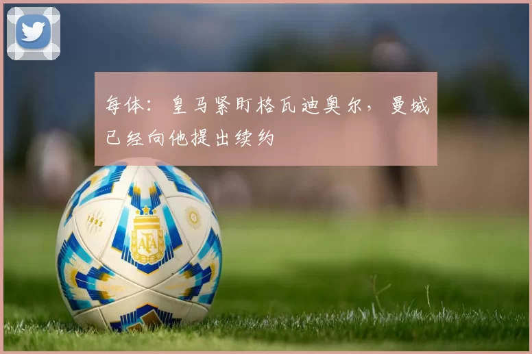 每体：皇马紧盯格瓦迪奥尔，曼城已经向他提出续约