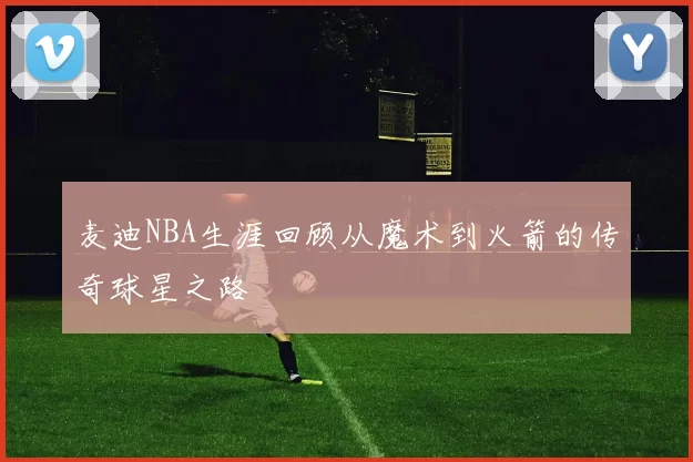 麦迪NBA生涯回顾从魔术到火箭的传奇球星之路