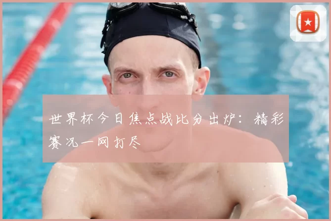 世界杯今日焦点战比分出炉:精彩赛况一网打尽