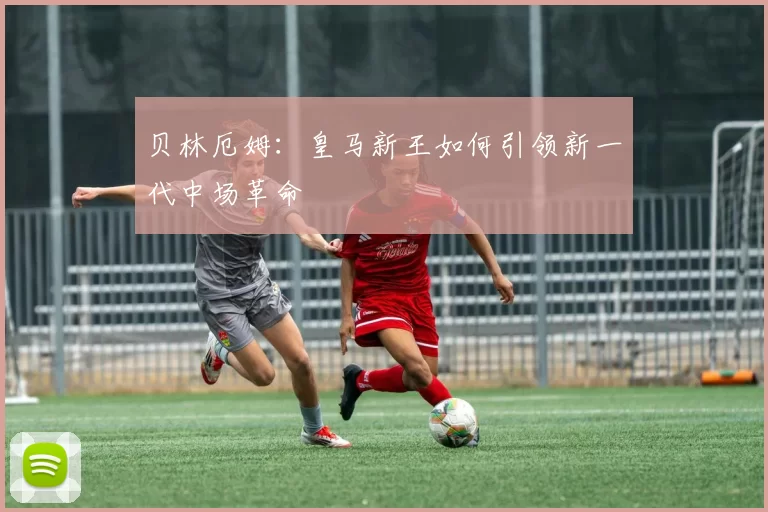 贝林厄姆:皇马新王如何引领新一代中场革命