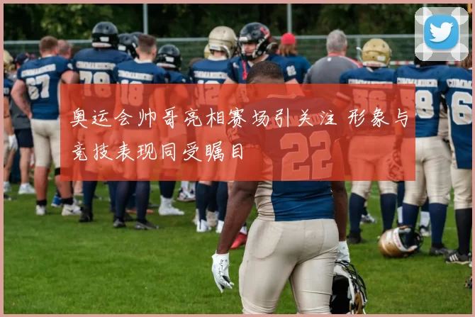 奥运会帅哥亮相赛场引关注 形象与竞技表现同受瞩目