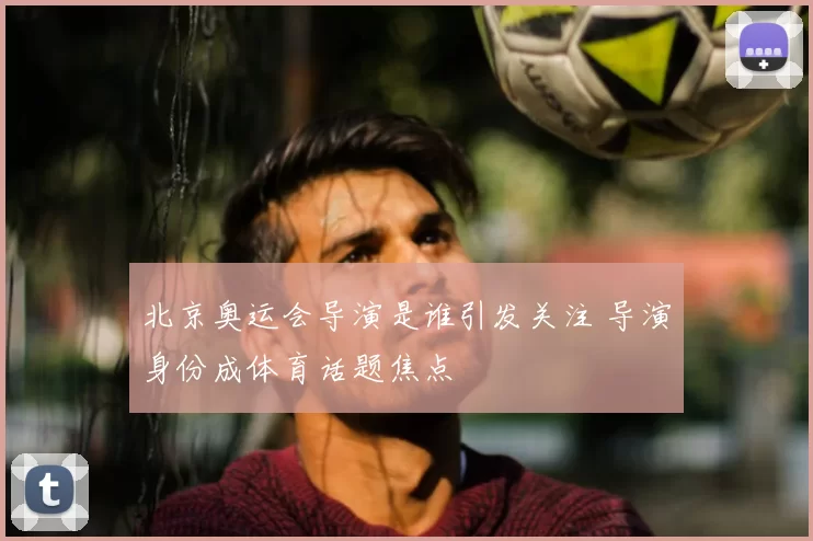 北京奥运会导演是谁引发关注 导演身份成体育话题焦点