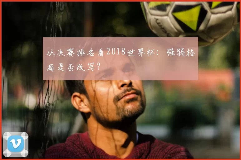 从决赛排名看2018世界杯:强弱格局是否改写?