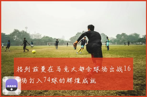 格列兹曼在马竞大都会球场出战164场打入74球的辉煌成就
