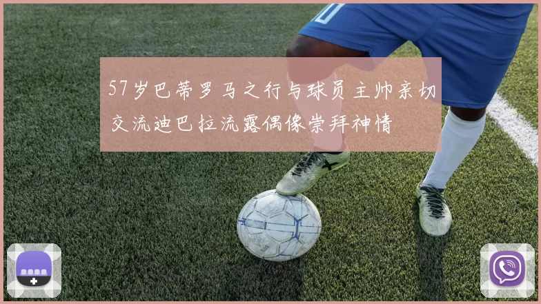 57岁巴蒂罗马之行与球员主帅亲切交流迪巴拉流露偶像崇拜神情