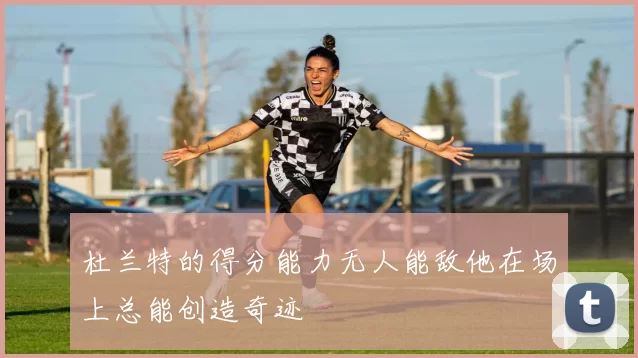 杜兰特的得分能力无人能敌他在场上总能创造奇迹