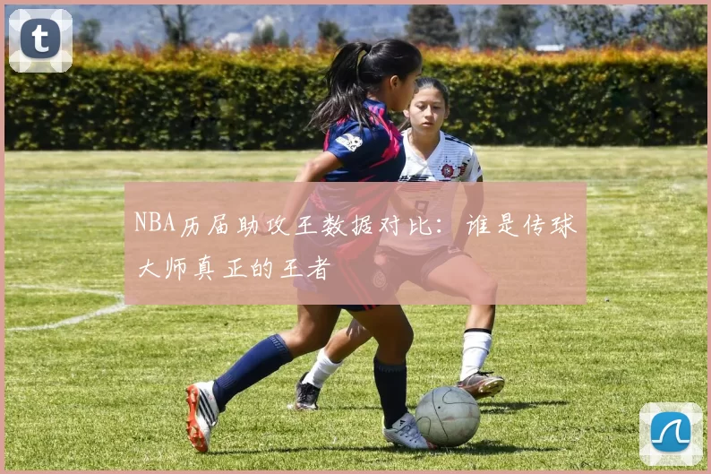 NBA历届助攻王数据对比：谁是传球大师真正的王者