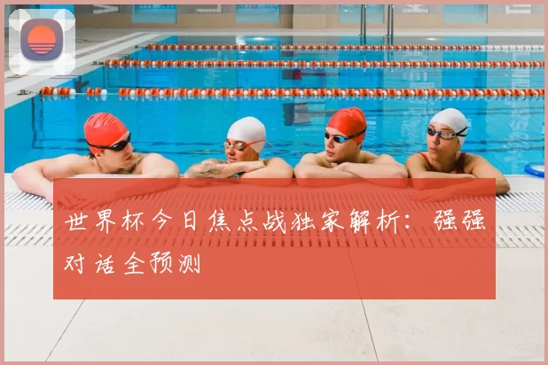世界杯今日焦点战独家解析:强强对话全预测