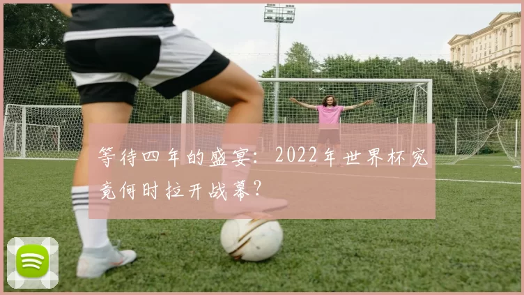等待四年的盛宴:2022年世界杯究竟何时拉开战幕?