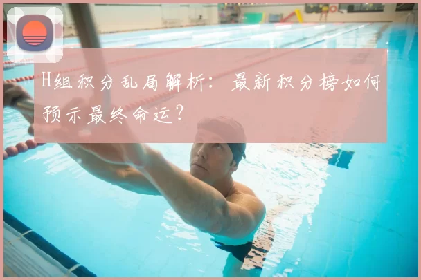H组积分乱局解析：最新积分榜如何预示最终命运？