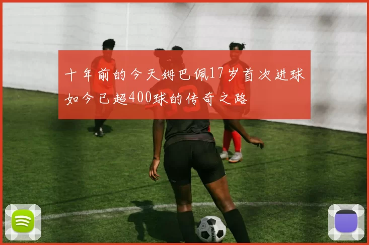 十年前的今天姆巴佩17岁首次进球如今已超400球的传奇之路