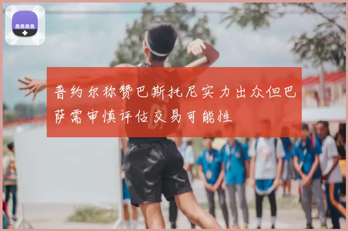 普约尔称赞巴斯托尼实力出众但巴萨需审慎评估交易可能性
