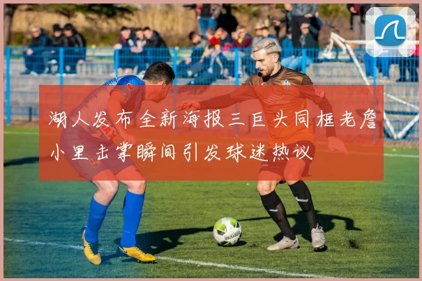 湖人发布全新海报三巨头同框老詹小里击掌瞬间引发球迷热议