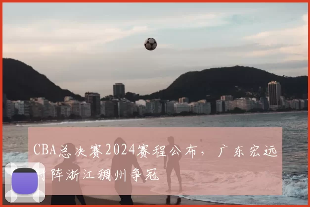 CBA总决赛2024赛程公布，广东宏远对阵浙江稠州争冠