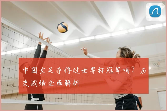 中国女足夺得过世界杯冠军吗?历史战绩全面解析