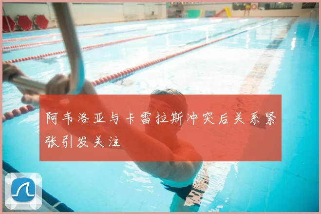 阿韦洛亚与卡雷拉斯冲突后关系紧张引发关注